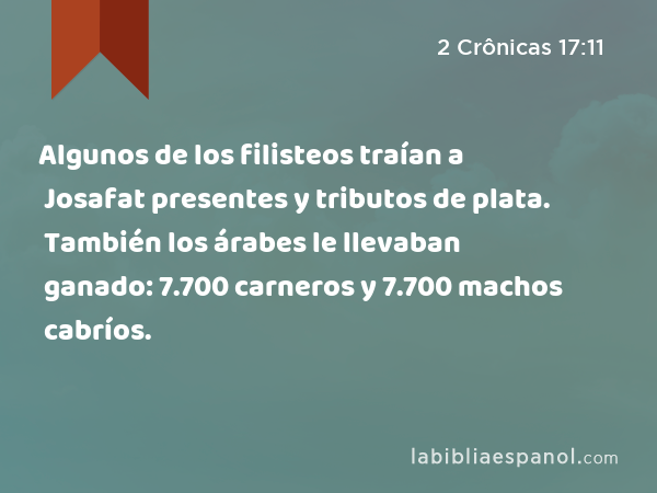 Algunos de los filisteos traían a Josafat presentes y tributos de plata. También los árabes le llevaban ganado: 7.700 carneros y 7.700 machos cabríos. - 2 Crônicas 17:11