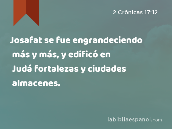 Josafat se fue engrandeciendo más y más, y edificó en Judá fortalezas y ciudades almacenes. - 2 Crônicas 17:12