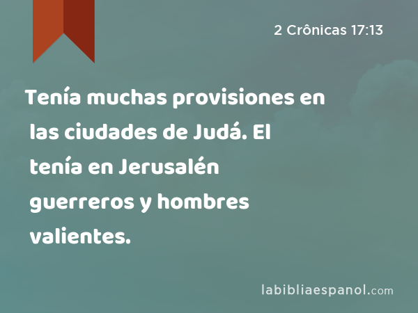 Tenía muchas provisiones en las ciudades de Judá. El tenía en Jerusalén guerreros y hombres valientes. - 2 Crônicas 17:13