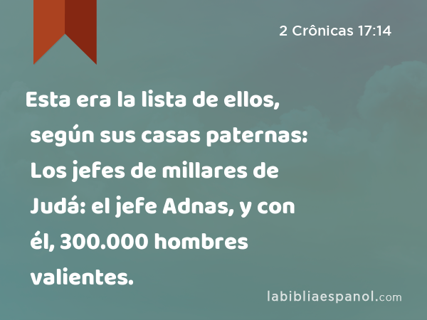 Esta era la lista de ellos, según sus casas paternas: Los jefes de millares de Judá: el jefe Adnas, y con él, 300.000 hombres valientes. - 2 Crônicas 17:14