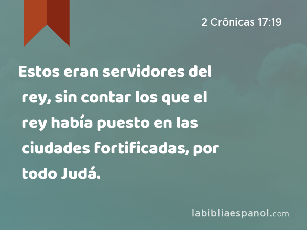 Estos eran servidores del rey, sin contar los que el rey había puesto en las ciudades fortificadas, por todo Judá. - 2 Crônicas 17:19