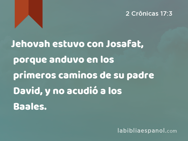 Jehovah estuvo con Josafat, porque anduvo en los primeros caminos de su padre David, y no acudió a los Baales. - 2 Crônicas 17:3