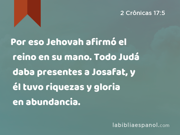 Por eso Jehovah afirmó el reino en su mano. Todo Judá daba presentes a Josafat, y él tuvo riquezas y gloria en abundancia. - 2 Crônicas 17:5