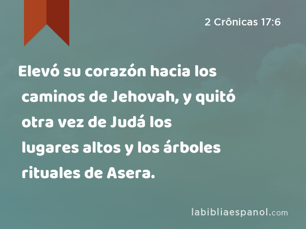 Elevó su corazón hacia los caminos de Jehovah, y quitó otra vez de Judá los lugares altos y los árboles rituales de Asera. - 2 Crônicas 17:6