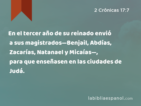 En el tercer año de su reinado envió a sus magistrados—Benjail, Abdías, Zacarías, Natanael y Micaías—, para que enseñasen en las ciudades de Judá. - 2 Crônicas 17:7