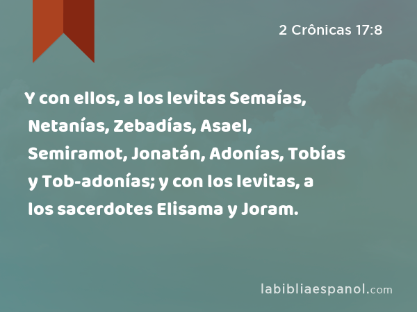 Y con ellos, a los levitas Semaías, Netanías, Zebadías, Asael, Semiramot, Jonatán, Adonías, Tobías y Tob-adonías; y con los levitas, a los sacerdotes Elisama y Joram. - 2 Crônicas 17:8