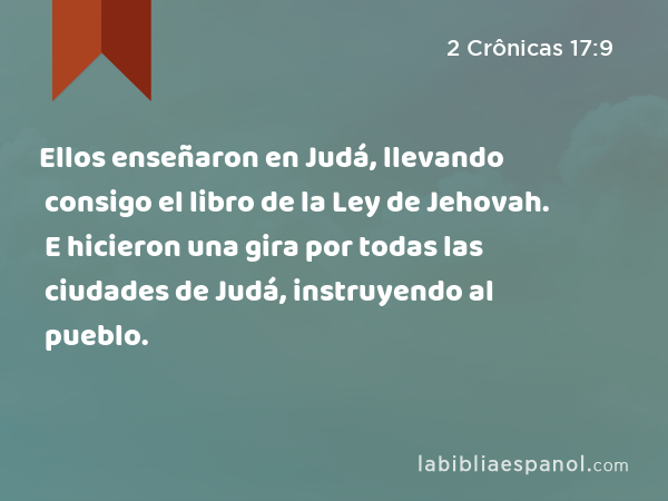 Ellos enseñaron en Judá, llevando consigo el libro de la Ley de Jehovah. E hicieron una gira por todas las ciudades de Judá, instruyendo al pueblo. - 2 Crônicas 17:9