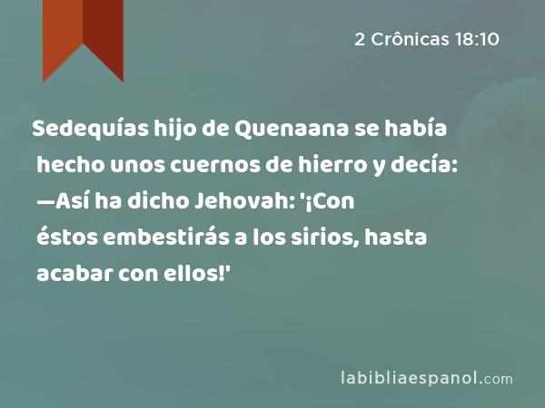 Sedequías hijo de Quenaana se había hecho unos cuernos de hierro y decía: —Así ha dicho Jehovah: '¡Con éstos embestirás a los sirios, hasta acabar con ellos!' - 2 Crônicas 18:10