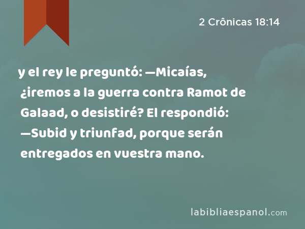 y el rey le preguntó: —Micaías, ¿iremos a la guerra contra Ramot de Galaad, o desistiré? El respondió: —Subid y triunfad, porque serán entregados en vuestra mano. - 2 Crônicas 18:14