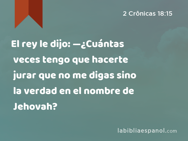 El rey le dijo: —¿Cuántas veces tengo que hacerte jurar que no me digas sino la verdad en el nombre de Jehovah? - 2 Crônicas 18:15