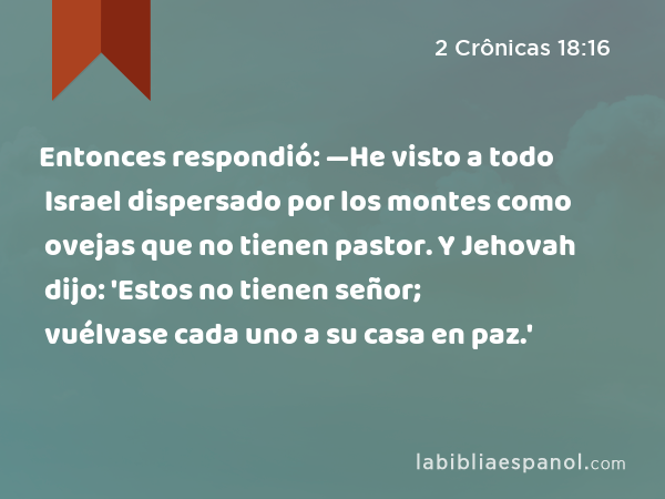 Entonces respondió: —He visto a todo Israel dispersado por los montes como ovejas que no tienen pastor. Y Jehovah dijo: 'Estos no tienen señor; vuélvase cada uno a su casa en paz.' - 2 Crônicas 18:16