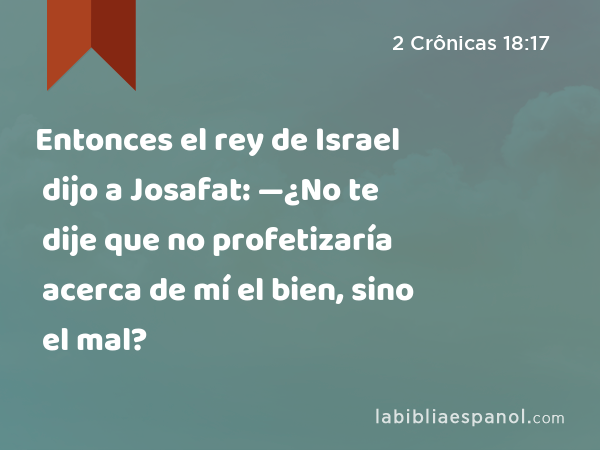 Entonces el rey de Israel dijo a Josafat: —¿No te dije que no profetizaría acerca de mí el bien, sino el mal? - 2 Crônicas 18:17