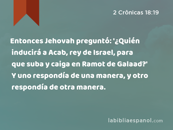 Entonces Jehovah preguntó: '¿Quién inducirá a Acab, rey de Israel, para que suba y caiga en Ramot de Galaad?' Y uno respondía de una manera, y otro respondía de otra manera. - 2 Crônicas 18:19