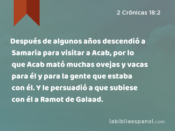 Después de algunos años descendió a Samaria para visitar a Acab, por lo que Acab mató muchas ovejas y vacas para él y para la gente que estaba con él. Y le persuadió a que subiese con él a Ramot de Galaad. - 2 Crônicas 18:2