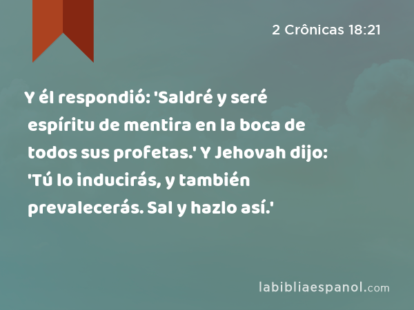 Y él respondió: 'Saldré y seré espíritu de mentira en la boca de todos sus profetas.' Y Jehovah dijo: 'Tú lo inducirás, y también prevalecerás. Sal y hazlo así.' - 2 Crônicas 18:21