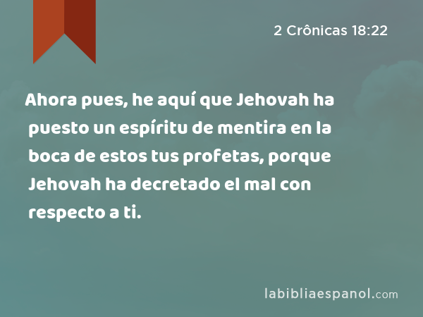 Ahora pues, he aquí que Jehovah ha puesto un espíritu de mentira en la boca de estos tus profetas, porque Jehovah ha decretado el mal con respecto a ti. - 2 Crônicas 18:22