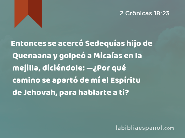 Entonces se acercó Sedequías hijo de Quenaana y golpeó a Micaías en la mejilla, diciéndole: —¿Por qué camino se apartó de mí el Espíritu de Jehovah, para hablarte a ti? - 2 Crônicas 18:23