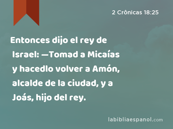 Entonces dijo el rey de Israel: —Tomad a Micaías y hacedlo volver a Amón, alcalde de la ciudad, y a Joás, hijo del rey. - 2 Crônicas 18:25