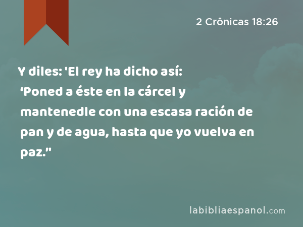 Y diles: 'El rey ha dicho así: ‘Poned a éste en la cárcel y mantenedle con una escasa ración de pan y de agua, hasta que yo vuelva en paz.’' - 2 Crônicas 18:26