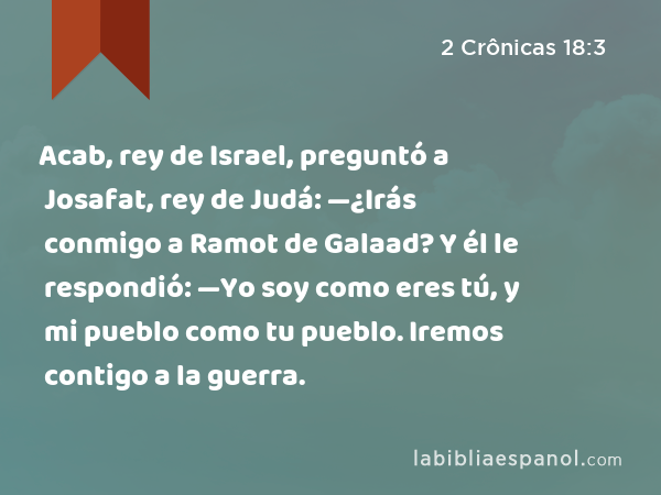 Acab, rey de Israel, preguntó a Josafat, rey de Judá: —¿Irás conmigo a Ramot de Galaad? Y él le respondió: —Yo soy como eres tú, y mi pueblo como tu pueblo. Iremos contigo a la guerra. - 2 Crônicas 18:3