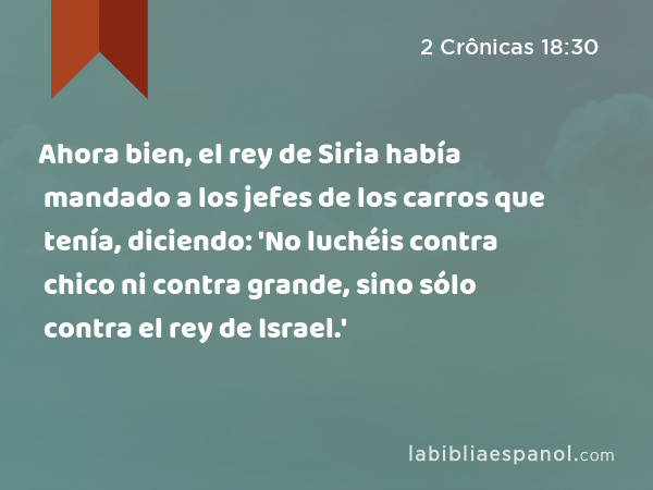 Ahora bien, el rey de Siria había mandado a los jefes de los carros que tenía, diciendo: 'No luchéis contra chico ni contra grande, sino sólo contra el rey de Israel.' - 2 Crônicas 18:30