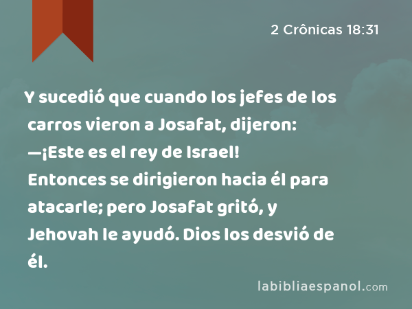 Y sucedió que cuando los jefes de los carros vieron a Josafat, dijeron: —¡Este es el rey de Israel! Entonces se dirigieron hacia él para atacarle; pero Josafat gritó, y Jehovah le ayudó. Dios los desvió de él. - 2 Crônicas 18:31