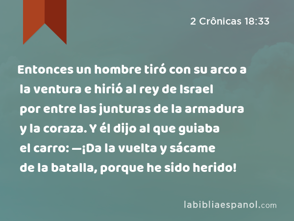 Entonces un hombre tiró con su arco a la ventura e hirió al rey de Israel por entre las junturas de la armadura y la coraza. Y él dijo al que guiaba el carro: —¡Da la vuelta y sácame de la batalla, porque he sido herido! - 2 Crônicas 18:33