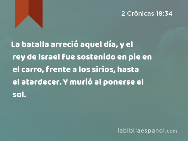 La batalla arreció aquel día, y el rey de Israel fue sostenido en pie en el carro, frente a los sirios, hasta el atardecer. Y murió al ponerse el sol. - 2 Crônicas 18:34