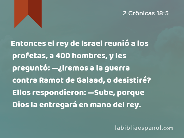 Entonces el rey de Israel reunió a los profetas, a 400 hombres, y les preguntó: —¿Iremos a la guerra contra Ramot de Galaad, o desistiré? Ellos respondieron: —Sube, porque Dios la entregará en mano del rey. - 2 Crônicas 18:5