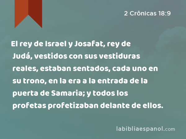 El rey de Israel y Josafat, rey de Judá, vestidos con sus vestiduras reales, estaban sentados, cada uno en su trono, en la era a la entrada de la puerta de Samaria; y todos los profetas profetizaban delante de ellos. - 2 Crônicas 18:9