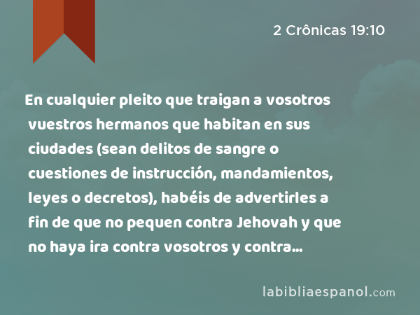 En cualquier pleito que traigan a vosotros vuestros hermanos que habitan en sus ciudades (sean delitos de sangre o cuestiones de instrucción, mandamientos, leyes o decretos), habéis de advertirles a fin de que no pequen contra Jehovah y que no haya ira contra vosotros y contra vuestros hermanos. Al obrar de este modo, no tendréis culpabilidad. - 2 Crônicas 19:10