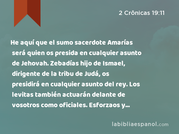 He aquí que el sumo sacerdote Amarías será quien os presida en cualquier asunto de Jehovah. Zebadías hijo de Ismael, dirigente de la tribu de Judá, os presidirá en cualquier asunto del rey. Los levitas también actuarán delante de vosotros como oficiales. Esforzaos y actuad, y Jehovah esté con el bueno.' - 2 Crônicas 19:11