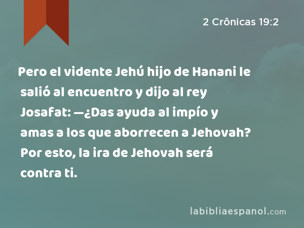 Pero el vidente Jehú hijo de Hanani le salió al encuentro y dijo al rey Josafat: —¿Das ayuda al impío y amas a los que aborrecen a Jehovah? Por esto, la ira de Jehovah será contra ti. - 2 Crônicas 19:2