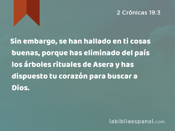 Sin embargo, se han hallado en ti cosas buenas, porque has eliminado del país los árboles rituales de Asera y has dispuesto tu corazón para buscar a Dios. - 2 Crônicas 19:3