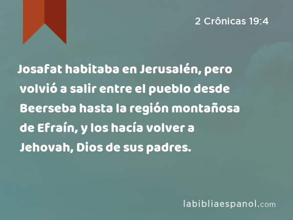 Josafat habitaba en Jerusalén, pero volvió a salir entre el pueblo desde Beerseba hasta la región montañosa de Efraín, y los hacía volver a Jehovah, Dios de sus padres. - 2 Crônicas 19:4