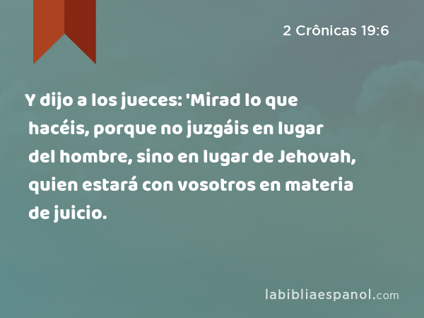 Y dijo a los jueces: 'Mirad lo que hacéis, porque no juzgáis en lugar del hombre, sino en lugar de Jehovah, quien estará con vosotros en materia de juicio. - 2 Crônicas 19:6