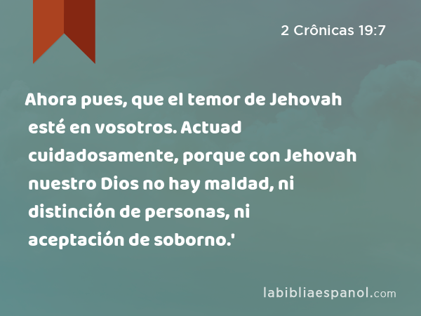 Ahora pues, que el temor de Jehovah esté en vosotros. Actuad cuidadosamente, porque con Jehovah nuestro Dios no hay maldad, ni distinción de personas, ni aceptación de soborno.' - 2 Crônicas 19:7