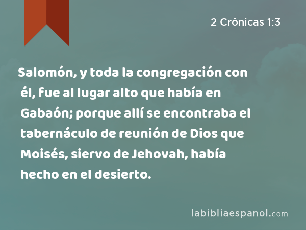 Salomón, y toda la congregación con él, fue al lugar alto que había en Gabaón; porque allí se encontraba el tabernáculo de reunión de Dios que Moisés, siervo de Jehovah, había hecho en el desierto. - 2 Crônicas 1:3