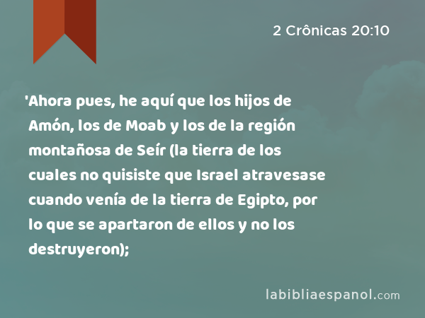 'Ahora pues, he aquí que los hijos de Amón, los de Moab y los de la región montañosa de Seír (la tierra de los cuales no quisiste que Israel atravesase cuando venía de la tierra de Egipto, por lo que se apartaron de ellos y no los destruyeron); - 2 Crônicas 20:10