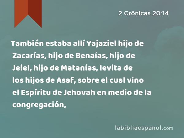 También estaba allí Yajaziel hijo de Zacarías, hijo de Benaías, hijo de Jeiel, hijo de Matanías, levita de los hijos de Asaf, sobre el cual vino el Espíritu de Jehovah en medio de la congregación, - 2 Crônicas 20:14