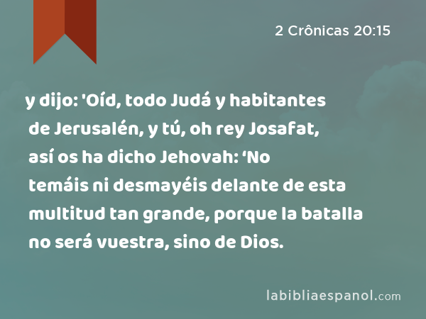 y dijo: 'Oíd, todo Judá y habitantes de Jerusalén, y tú, oh rey Josafat, así os ha dicho Jehovah: ‘No temáis ni desmayéis delante de esta multitud tan grande, porque la batalla no será vuestra, sino de Dios. - 2 Crônicas 20:15