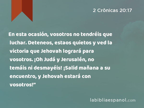 En esta ocasión, vosotros no tendréis que luchar. Deteneos, estaos quietos y ved la victoria que Jehovah logrará para vosotros. ¡Oh Judá y Jerusalén, no temáis ni desmayéis! ¡Salid mañana a su encuentro, y Jehovah estará con vosotros!’' - 2 Crônicas 20:17