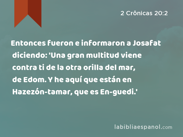 Entonces fueron e informaron a Josafat diciendo: 'Una gran multitud viene contra ti de la otra orilla del mar, de Edom. Y he aquí que están en Hazezón-tamar, que es En-guedi.' - 2 Crônicas 20:2