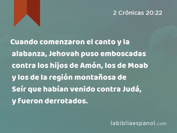 Cuando comenzaron el canto y la alabanza, Jehovah puso emboscadas contra los hijos de Amón, los de Moab y los de la región montañosa de Seír que habían venido contra Judá, y fueron derrotados. - 2 Crônicas 20:22