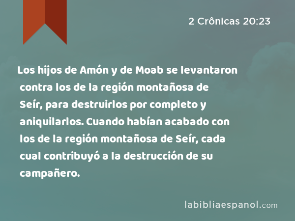 Los hijos de Amón y de Moab se levantaron contra los de la región montañosa de Seír, para destruirlos por completo y aniquilarlos. Cuando habían acabado con los de la región montañosa de Seír, cada cual contribuyó a la destrucción de su campañero. - 2 Crônicas 20:23