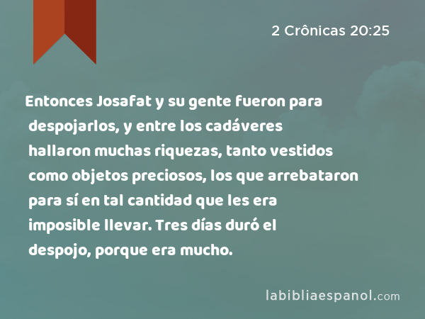 Entonces Josafat y su gente fueron para despojarlos, y entre los cadáveres hallaron muchas riquezas, tanto vestidos como objetos preciosos, los que arrebataron para sí en tal cantidad que les era imposible llevar. Tres días duró el despojo, porque era mucho. - 2 Crônicas 20:25