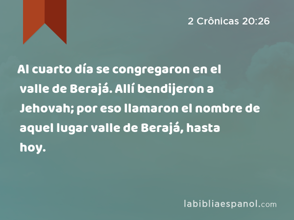 Al cuarto día se congregaron en el valle de Berajá. Allí bendijeron a Jehovah; por eso llamaron el nombre de aquel lugar valle de Berajá, hasta hoy. - 2 Crônicas 20:26