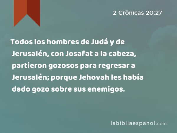 Todos los hombres de Judá y de Jerusalén, con Josafat a la cabeza, partieron gozosos para regresar a Jerusalén; porque Jehovah les había dado gozo sobre sus enemigos. - 2 Crônicas 20:27