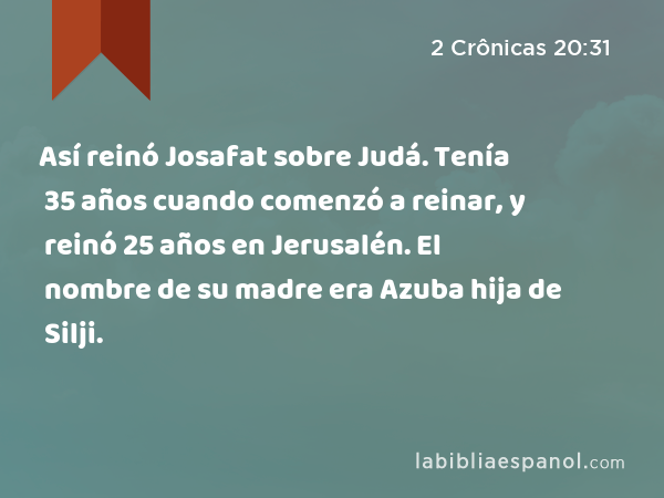 Así reinó Josafat sobre Judá. Tenía 35 años cuando comenzó a reinar, y reinó 25 años en Jerusalén. El nombre de su madre era Azuba hija de Silji. - 2 Crônicas 20:31