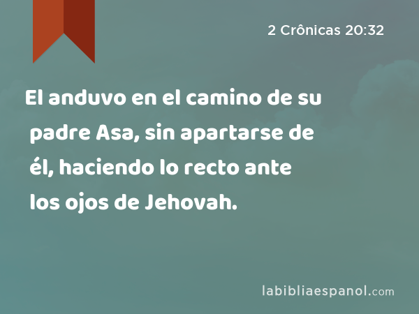 El anduvo en el camino de su padre Asa, sin apartarse de él, haciendo lo recto ante los ojos de Jehovah. - 2 Crônicas 20:32